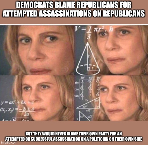 Liberal Logic TM | DEMOCRATS BLAME REPUBLICANS FOR ATTEMPTED ASSASSINATIONS ON REPUBLICANS; BUT THEY WOULD NEVER BLAME THEIR OWN PARTY FOR AN ATTEMPTED OR SUCCESSFUL ASSASSINATION ON A POLITICIAN ON THEIR OWN SIDE | image tagged in math lady/confused lady | made w/ Imgflip meme maker