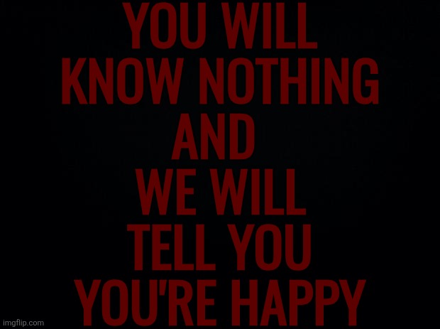Mental Sovereignty won't exist soon. They've been taking bits and pieces of it away from you for years. | YOU WILL
KNOW NOTHING
AND 
WE WILL
TELL YOU
YOU'RE HAPPY | image tagged in black background | made w/ Imgflip meme maker