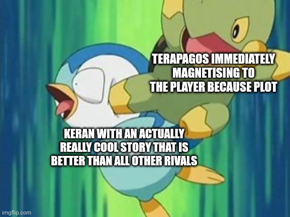 Turtwig kick Piplup | TERAPAGOS IMMEDIATELY MAGNETISING TO THE PLAYER BECAUSE PLOT; KERAN WITH AN ACTUALLY REALLY COOL STORY THAT IS BETTER THAN ALL OTHER RIVALS | image tagged in turtwig kick piplup | made w/ Imgflip meme maker