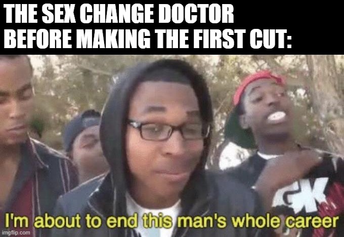 Time for a Change | THE SEX CHANGE DOCTOR BEFORE MAKING THE FIRST CUT: | image tagged in i m about to end this man s whole career | made w/ Imgflip meme maker