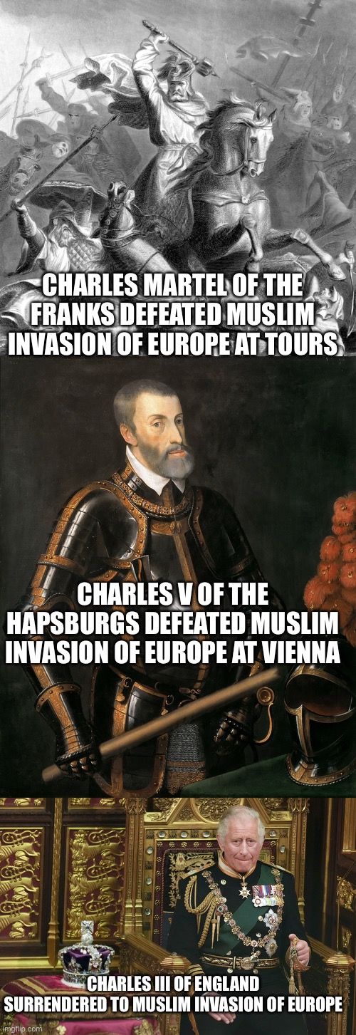 CHARLES MARTEL OF THE FRANKS DEFEATED MUSLIM INVASION OF EUROPE AT TOURS; CHARLES V OF THE HAPSBURGS DEFEATED MUSLIM INVASION OF EUROPE AT VIENNA; CHARLES III OF ENGLAND SURRENDERED TO MUSLIM INVASION OF EUROPE | image tagged in charles martel,german king charles v,king charles iii | made w/ Imgflip meme maker