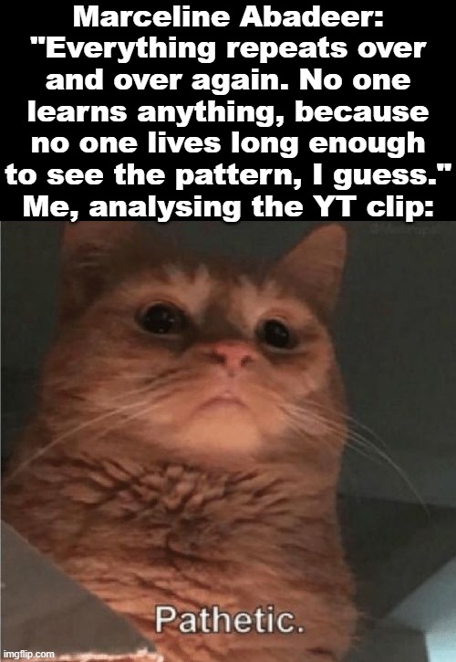 This must be the result of the fact that, as we say in Poland, the ox forgot what a calf he was. | Marceline Abadeer: "Everything repeats over and over again. No one learns anything, because no one lives long enough to see the pattern, I guess."
Me, analysing the YT clip: | image tagged in adventure time,history,marceline,quotes,vampires,wisdom | made w/ Imgflip meme maker