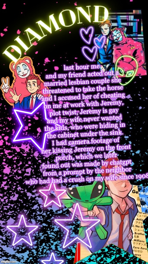 were gonna do it again tomorrow and we named it living in the ghetto | last hour me and my friend acted out a married lesbian couple she threatened to take the horse and I accused her of cheating on me at work with Jeremy, plot twist, Jeremy is gay and my wife never wanted the kids, who were hiding in the cabinet under the sink. I had camera footage of her kissing Jeremy on the front porch, which we later found out was made by chatgpt from a prompt by the neighbor who had had a crush on my wife since 1908 | image tagged in diamond's hesitant alien temp tysm disco | made w/ Imgflip meme maker