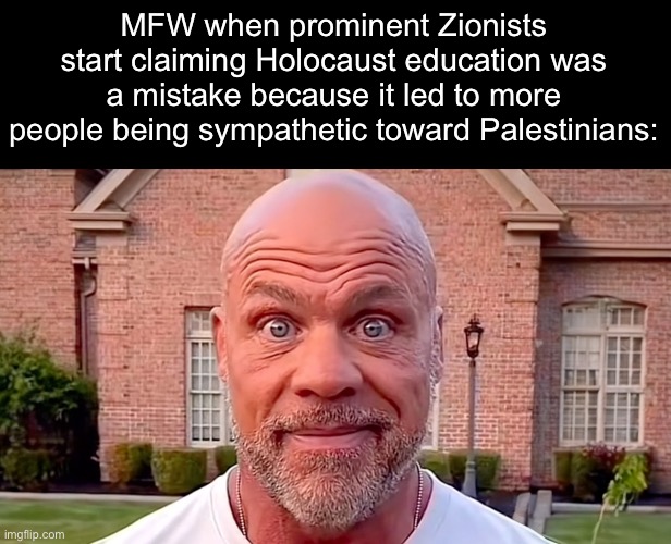 I’m at a loss for words, these people are on the same moral level as the SS. | MFW when prominent Zionists start claiming Holocaust education was a mistake because it led to more people being sympathetic toward Palestinians: | image tagged in kurt angle stare,zionist,nazi,holocaust,genocide | made w/ Imgflip meme maker