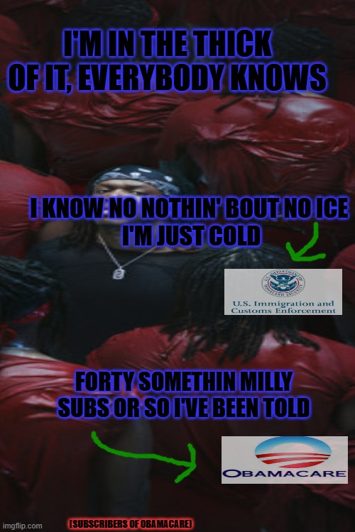 I'M IN THE THICK OF IT, EVERYBODY KNOWS; I KNOW NO NOTHIN' BOUT NO ICE 
I'M JUST COLD; FORTY SOMETHIN MILLY SUBS OR SO I'VE BEEN TOLD; (SUBSCRIBERS OF OBAMACARE) | made w/ Imgflip meme maker