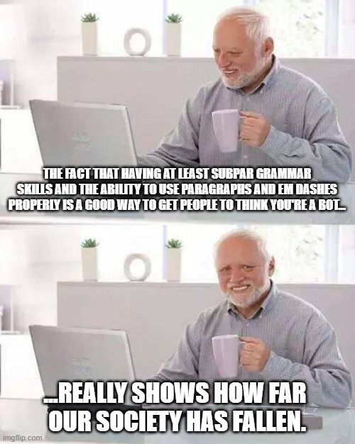 We live in a society... (Yes, I know AI has several other obvious tells, but seriously.) | THE FACT THAT HAVING AT LEAST SUBPAR GRAMMAR SKILLS AND THE ABILITY TO USE PARAGRAPHS AND EM DASHES PROPERLY IS A GOOD WAY TO GET PEOPLE TO THINK YOU'RE A BOT... ...REALLY SHOWS HOW FAR 
OUR SOCIETY HAS FALLEN. | image tagged in memes,hide the pain harold,real talk,serious,ai,chatgpt | made w/ Imgflip meme maker