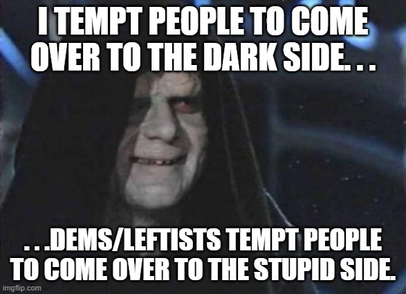 Eh. | I TEMPT PEOPLE TO COME OVER TO THE DARK SIDE. . . . . .DEMS/LEFTISTS TEMPT PEOPLE TO COME OVER TO THE STUPID SIDE. | image tagged in emperor palpatine,politics,political humor,memes | made w/ Imgflip meme maker