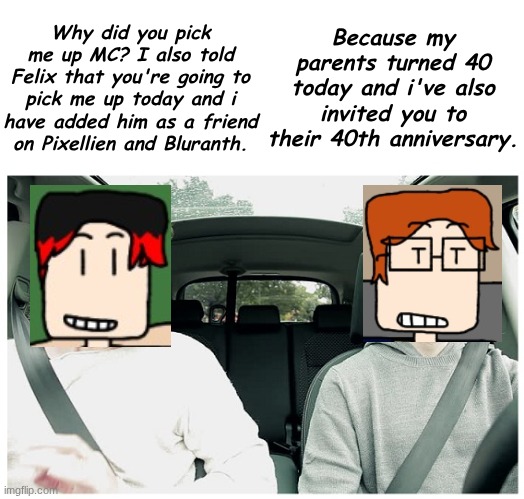 MC picked up William after 23 days of staying at Felix's house because MC's parents are turning 40 today. | Why did you pick me up MC? I also told Felix that you're going to pick me up today and i have added him as a friend on Pixellien and Bluranth. Because my parents turned 40 today and i've also invited you to their 40th anniversary. | image tagged in mc,william,birthday,parents | made w/ Imgflip meme maker