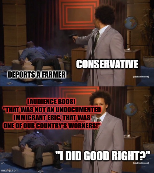Who Killed Hannibal Meme | CONSERVATIVE; DEPORTS A FARMER; (AUDIENCE BOOS) 
"THAT WAS NOT AN UNDOCUMENTED IMMIGRANT ERIC, THAT WAS ONE OF OUR COUNTRY'S WORKERS!"; "I DID GOOD RIGHT?" | image tagged in memes,who killed hannibal | made w/ Imgflip meme maker