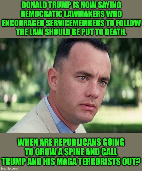 Trump Is Clearly A Terrorist.  Maga Are Clearly Terrorists.  AMERICANS DO NOT NEGOTIATE WITH TERRORISTS! | DONALD TRUMP IS NOW SAYING DEMOCRATIC LAWMAKERS WHO ENCOURAGED SERVICEMEMBERS TO FOLLOW THE LAW SHOULD BE PUT TO DEATH. WHEN ARE REPUBLICANS GOING TO GROW A SPINE AND CALL TRUMP AND HIS MAGA TERRORISTS OUT? | image tagged in memes,and just like that,maga,terrorists,trump is a terrorist,maga is a terrorist organization | made w/ Imgflip meme maker