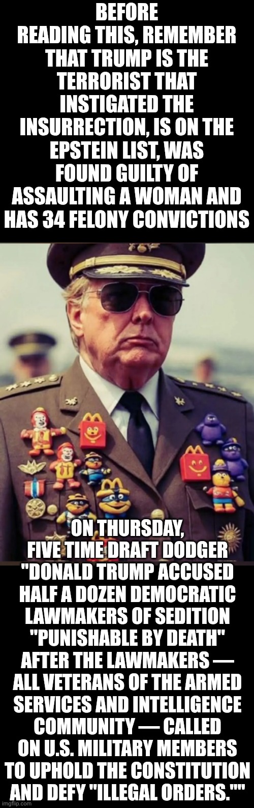 IMPEACH TRUMP NOW | BEFORE READING THIS, REMEMBER THAT TRUMP IS THE TERRORIST THAT INSTIGATED THE INSURRECTION, IS ON THE EPSTEIN LIST, WAS FOUND GUILTY OF ASSAULTING A WOMAN AND HAS 34 FELONY CONVICTIONS; ON THURSDAY, FIVE TIME DRAFT DODGER "DONALD TRUMP ACCUSED HALF A DOZEN DEMOCRATIC LAWMAKERS OF SEDITION "PUNISHABLE BY DEATH" AFTER THE LAWMAKERS — ALL VETERANS OF THE ARMED SERVICES AND INTELLIGENCE COMMUNITY — CALLED ON U.S. MILITARY MEMBERS TO UPHOLD THE CONSTITUTION AND DEFY "ILLEGAL ORDERS."" | image tagged in memes,impeach trump,lock him up,trump unfit unqualified dangerous,maga,nazis | made w/ Imgflip meme maker