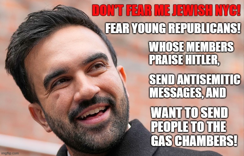 NYC - Fear members of the Young Republican National Federation, not Zohran Mamdani! | DON'T FEAR ME JEWISH NYC! FEAR YOUNG REPUBLICANS! WHOSE MEMBERS PRAISE HITLER, SEND ANTISEMITIC MESSAGES, AND; WANT TO SEND PEOPLE TO THE
GAS CHAMBERS! | image tagged in zohran mamdani,antisemitism,nyc,young,republicans | made w/ Imgflip meme maker
