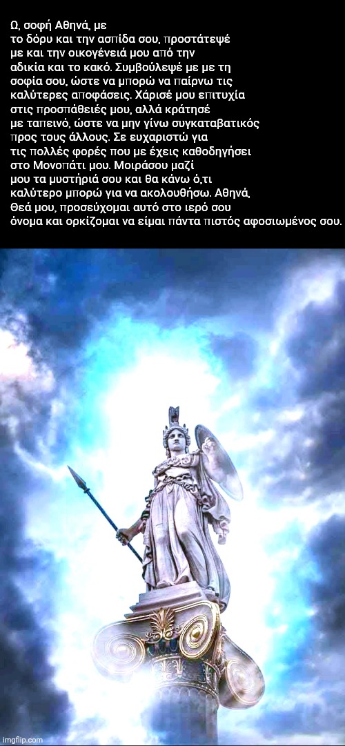 Ω, σοφή Αθηνά, με το δόρυ και την ασπίδα σου, προστάτεψέ με και την οικογένειά μου από την αδικία και το κακό. Συμβούλεψέ με με τη σοφία σου, ώστε να μπορώ να παίρνω τις καλύτερες αποφάσεις. Χάρισέ μου επιτυχία στις προσπάθειές μου, αλλά κράτησέ με ταπεινό, ώστε να μην γίνω συγκαταβατικός προς τους άλλους. Σε ευχαριστώ για τις πολλές φορές που με έχεις καθοδηγήσει στο Μονοπάτι μου. Μοιράσου μαζί μου τα μυστήριά σου και θα κάνω ό,τι καλύτερο μπορώ για να ακολουθήσω. Αθηνά, Θεά μου, προσεύχομαι αυτό στο ιερό σου όνομα και ορκίζομαι να είμαι πάντα πιστός αφοσιωμένος σου. | made w/ Imgflip meme maker