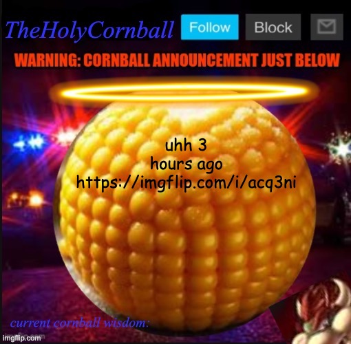 TheHolyCornball Announcement | uhh 3 hours ago https://imgflip.com/i/acq3ni | image tagged in theholycornball announcement | made w/ Imgflip meme maker