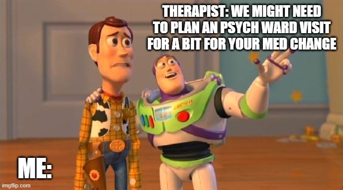 Buzz And Woody | THERAPIST: WE MIGHT NEED TO PLAN AN PSYCH WARD VISIT FOR A BIT FOR YOUR MED CHANGE; ME: | image tagged in buzz and woody | made w/ Imgflip meme maker