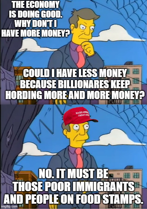 Rich people don't create jobs. Consumers create jobs. | THE ECONOMY IS DOING GOOD. WHY DON'T I HAVE MORE MONEY? COULD I HAVE LESS MONEY BECAUSE BILLIONARES KEEP HORDING MORE AND MORE MONEY? NO. IT MUST BE THOSE POOR IMMIGRANTS AND PEOPLE ON FOOD STAMPS. | image tagged in maga,trump,socialism,rich | made w/ Imgflip meme maker