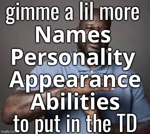 yes, everything in my last post was added | gimme a lil more 
𝗡𝗮𝗺𝗲𝘀 
𝗣𝗲𝗿𝘀𝗼𝗻𝗮𝗹𝗶𝘁𝘆 
𝗔𝗽𝗽𝗲𝗮𝗿𝗮𝗻𝗰𝗲
𝗔𝗯𝗶𝗹𝗶𝘁𝗶𝗲𝘀
to put in the TD | made w/ Imgflip meme maker