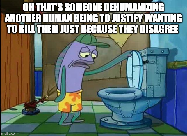 oh thats a toilet spongebob fish | OH THAT'S SOMEONE DEHUMANIZING ANOTHER HUMAN BEING TO JUSTIFY WANTING TO KILL THEM JUST BECAUSE THEY DISAGREE | image tagged in oh thats a toilet spongebob fish | made w/ Imgflip meme maker