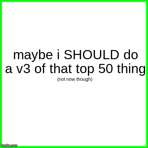 green box | maybe i SHOULD do a v3 of that top 50 thing; (not now though) | image tagged in green box | made w/ Imgflip meme maker