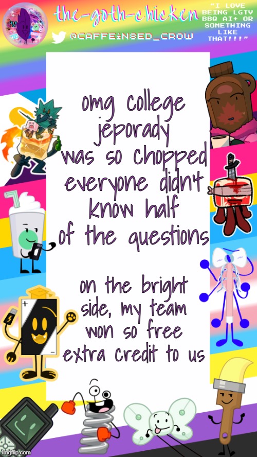 ts was not it never cook again | omg college jeporady was so chopped
everyone didn't know half of the questions; on the bright side, my team won so free extra credit to us | image tagged in the-goth-chicken's pride announcement template | made w/ Imgflip meme maker