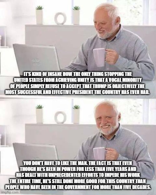 Willful ignorance is a helluva drug! | IT'S KIND OF INSANE HOW THE ONLY THING STOPPING THE UNITED STATES FROM ACHIEVING UNITY IS THAT A VOCAL MINORITY OF PEOPLE SIMPLY REFUSE TO ACCEPT THAT TRUMP IS OBJECTIVELY THE 
MOST SUCCESSFUL AND EFFECTIVE PRESIDENT THE COUNTRY HAS EVER HAD. YOU DON'T HAVE TO LIKE THE MAN. THE FACT IS THAT EVEN 
THOUGH HE'S BEEN IN POWER FOR LESS THAN FIVE YEARS AND HAS DEALT WITH UNPRECEDENTED EFFORTS TO IMPEDE HIS WORK THE ENTIRE TIME, HE'S STILL DONE MORE GOOD FOR THIS COUNTRY THAN 
PEOPLE WHO HAVE BEEN IN THE GOVERNMENT FOR MORE THAN FIVE DECADES. | image tagged in memes,hide the pain harold,donald trump,mainstream media,brainwashing | made w/ Imgflip meme maker