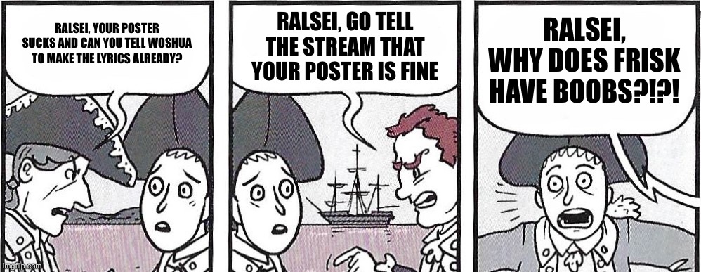 Sry guys | RALSEI, YOUR POSTER SUCKS AND CAN YOU TELL WOSHUA TO MAKE THE LYRICS ALREADY? RALSEI, GO TELL THE STREAM THAT YOUR POSTER IS FINE; RALSEI, WHY DOES FRISK HAVE BOOBS?!?! | image tagged in nathan hale's hazardous tales lafayette meme | made w/ Imgflip meme maker