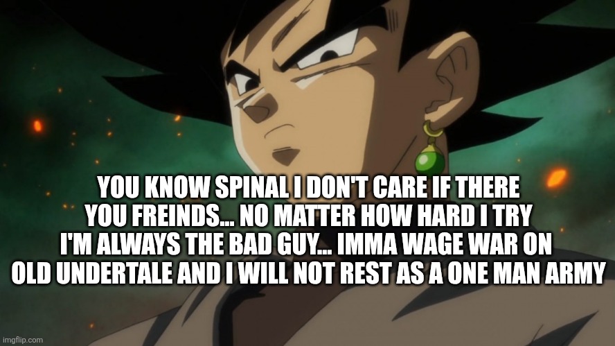 Goku Black Serious | YOU KNOW SPINAL I DON'T CARE IF THERE YOU FREINDS... NO MATTER HOW HARD I TRY I'M ALWAYS THE BAD GUY... IMMA WAGE WAR ON  OLD UNDERTALE AND I WILL NOT REST AS A ONE MAN ARMY | image tagged in goku black serious | made w/ Imgflip meme maker