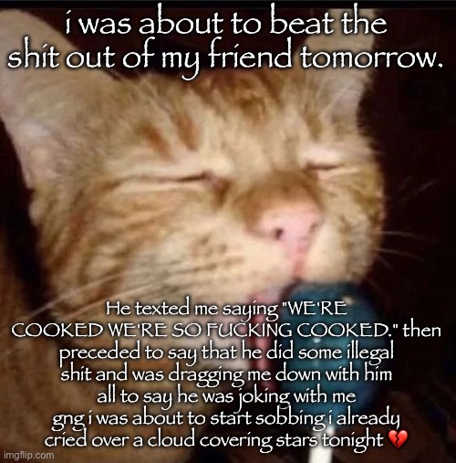 silly goober 2 | i was about to beat the shit out of my friend tomorrow. He texted me saying "WE'RE COOKED WE'RE SO FUCKING COOKED." then preceded to say that he did some illegal shit and was dragging me down with him
all to say he was joking with me gng i was about to start sobbing i already cried over a cloud covering stars tonight 💔 | image tagged in silly goober 2 | made w/ Imgflip meme maker