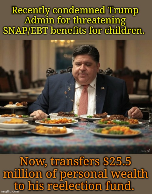 I coulda donated it to Illinois food banks, but... Me! Me!! Me!!! | Recently condemned Trump Admin for threatening SNAP/EBT benefits for children. Now, transfers $25.5 million of personal wealth to his reelection fund. | image tagged in pritzker | made w/ Imgflip meme maker