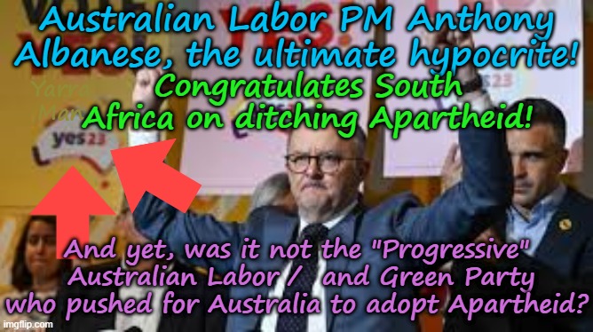 The only country to propose Apartheid in 20 years congrats South Africa on ditching it! | Australian Labor PM Anthony Albanese, the ultimate hypocrite! Congratulates South Africa on ditching Apartheid! Yarra Man; And yet, was it not the "Progressive"  Australian Labor /  and Green Party who pushed for Australia to adopt Apartheid? | image tagged in australian labor greens teals,progressive virtue signaling,self gratification by proxy woke,south africa,pm albo albanese | made w/ Imgflip meme maker