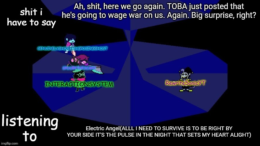 Whoop-dee-fucking woo. | Ah, shit, here we go again. TOBA just posted that he's going to wage war on us. Again. Big surprise, right? Electric Angel(ALLL I NEED TO SURVIVE IS TO BE RIGHT BY YOUR SIDE IT'S THE PULSE IN THE NIGHT THAT SETS MY HEART ALIGHT) | image tagged in system rewrite bob and posing alien shared temp | made w/ Imgflip meme maker