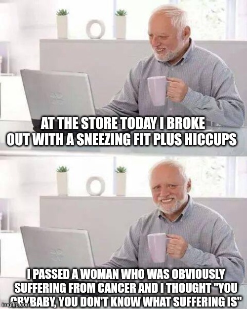 Karma is coming | AT THE STORE TODAY I BROKE OUT WITH A SNEEZING FIT PLUS HICCUPS; I PASSED A WOMAN WHO WAS OBVIOUSLY SUFFERING FROM CANCER AND I THOUGHT "YOU CRYBABY, YOU DON'T KNOW WHAT SUFFERING IS" | image tagged in memes,hide the pain harold | made w/ Imgflip meme maker