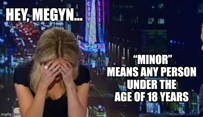 Megyn Kelly, the criminal code is calling... | HEY, MEGYN... “MINOR” MEANS ANY PERSON UNDER THE AGE OF 18 YEARS | image tagged in megyn kelly has had enough,pedophilia,criminal code,jeffrey epstein,memes,defending the indefensible | made w/ Imgflip meme maker
