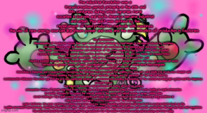 The Industrial Revolution was a transformative period, primarily in the 18th and 19th centuries, during which agrarian, rural societies in Europe and North America became industrial and urban. This shift was defined by the replacement of hand-production methods with machines, the use of new energy sources like steam power and coal, and the concentration of production in factories. Key Developments
Mechanization of Production: Goods that were once crafted individually by hand began to be mass-produced by machines. The textile industry was the first to be mechanized with inventions like the spinning jenny and power loom.
New Power Sources: The development and refinement of the steam engine by figures like James Watt provided a powerful, reliable energy source that could be used to power factories, mills, and new modes of transportation like railways and steamboats. This led to a massive increase in demand for coal.
Factory System: The rise of large factories replaced the "cottage industry" or domestic system. This new organization of work introduced a greater division of labor, specialization of tasks, and the use of standardized, interchangeable parts, which dramatically increased efficiency and output.
Innovations in Materials and Transportation: Innovations like Abraham Darby's method for smelting iron ore with coke made iron production cheaper and more efficient, enabling the construction of large machines, bridges, and the expansion of the railroad industry.
Communication Advances: The latter part of the era saw significant advances in communication, including the invention of the commercial telegraph system and the telephone. 
Societal Impact
The Industrial Revolution had profound and lasting effects on society:
Urbanization: Millions of people migrated from rural areas to burgeoning industrial cities in search of work, leading to rapid urbanization.
Economic Changes: It increased the overall wealth in the world and helped create a larger middle class.
Social Challenges: The rapid changes brought significant challenges, including overcrowded and unsanitary living conditions in cities, pollution, and harsh working conditions for the working class.
Labor Reforms: The poor working conditions, long hours, and low wages (including widespread child labor) led to social protests (such as the Luddite movement) and eventually fueled the formation of labor unions, which advocated for improved conditions and worker protections through new laws and regulations. 
The Industrial Revolution fundamentally laid the groundwork for the modern industrial society and economy we know today. | made w/ Imgflip meme maker
