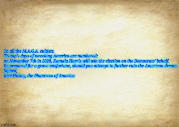 Old Letter | To all the M.A.G.A. cultists,

Trump's days of wrecking America are numbered;
on November 7th in 2028, Kamala Harris will win the election on the Democrats' behalf.
Be prepared for a grave misfortune, should you attempt to further ruin the American dream.

Signed,

Risë Hickey, the Phantress of America | image tagged in old letter | made w/ Imgflip meme maker