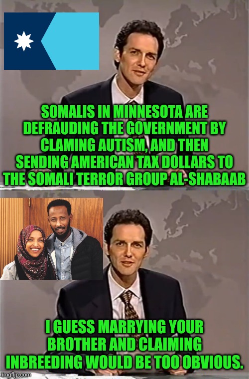 not a Tylenol joke | SOMALIS IN MINNESOTA ARE DEFRAUDING THE GOVERNMENT BY CLAMING AUTISM, AND THEN SENDING AMERICAN TAX DOLLARS TO THE SOMALI TERROR GROUP AL-SHABAAB; I GUESS MARRYING YOUR BROTHER AND CLAIMING INBREEDING WOULD BE TOO OBVIOUS. | image tagged in weekend update with norm,political meme | made w/ Imgflip meme maker