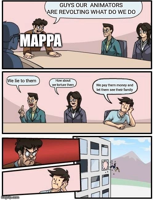 Boardroom Meeting Suggestion Meme | GUYS OUR  ANIMATORS ARE REVOLTING WHAT DO WE DO; MAPPA; We lie to them; How about we torture them; We pay them money and let them see their family | image tagged in memes,boardroom meeting suggestion | made w/ Imgflip meme maker