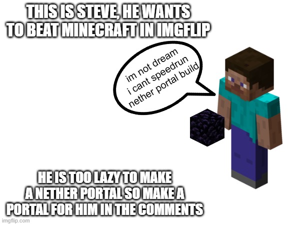 why is steve getting lazy now | THIS IS STEVE, HE WANTS TO BEAT MINECRAFT IN IMGFLIP; im not dream i cant speedrun nether portal build; HE IS TOO LAZY TO MAKE A NETHER PORTAL SO MAKE A PORTAL FOR HIM IN THE COMMENTS | image tagged in minecraft memes,minecraft steve | made w/ Imgflip meme maker