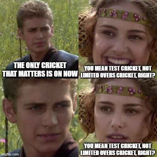 The only real cricket | YOU MEAN TEST CRICKET, NOT LIMITED OVERS CRICKET, RIGHT? THE ONLY CRICKET THAT MATTERS IS ON NOW; YOU MEAN TEST CRICKET, NOT LIMITED OVERS CRICKET, RIGHT? | image tagged in for the better right blank | made w/ Imgflip meme maker