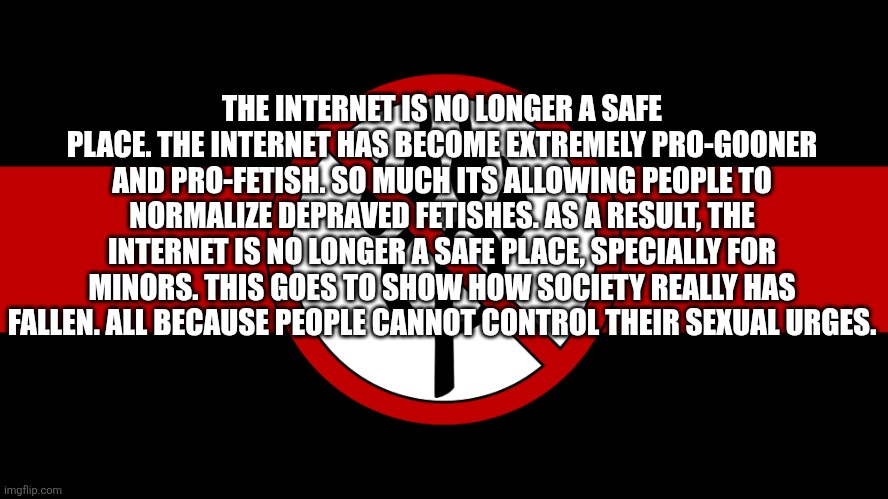 A very important message: | THE INTERNET IS NO LONGER A SAFE PLACE. THE INTERNET HAS BECOME EXTREMELY PRO-GOONER AND PRO-FETISH. SO MUCH ITS ALLOWING PEOPLE TO NORMALIZE DEPRAVED FETISHES. AS A RESULT, THE INTERNET IS NO LONGER A SAFE PLACE, SPECIALLY FOR MINORS. THIS GOES TO SHOW HOW SOCIETY REALLY HAS FALLEN. ALL BECAUSE PEOPLE CANNOT CONTROL THEIR SEXUAL URGES. | image tagged in anti furry flag,truth,fax | made w/ Imgflip meme maker