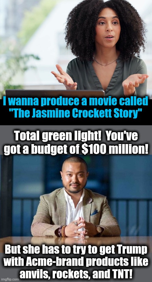She's a SUPER GENIUS, and she'll get that Trump! | I wanna produce a movie called
"The Jasmine Crockett Story"; Total green light!  You've
got a budget of $100 million! But she has to try to get Trump
with Acme-brand products like
anvils, rockets, and TNT! | image tagged in memes,jasmine crockett,roadrunner,democrats,acme,trump derangement syndrome | made w/ Imgflip meme maker