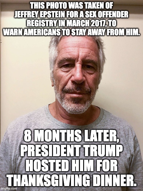 THIS PHOTO WAS TAKEN OF JEFFREY EPSTEIN FOR A SEX OFFENDER REGISTRY IN MARCH 2017, TO WARN AMERICANS TO STAY AWAY FROM HIM. 8 MONTHS LATER, PRESIDENT TRUMP HOSTED HIM FOR THANKSGIVING DINNER. | made w/ Imgflip meme maker