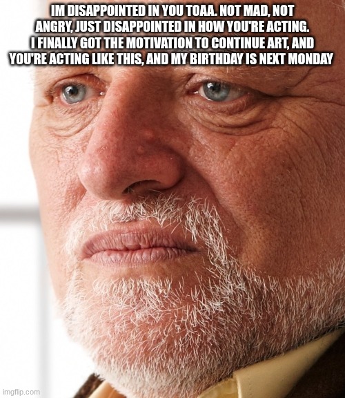 Dissapointment | IM DISAPPOINTED IN YOU TOAA. NOT MAD, NOT ANGRY, JUST DISAPPOINTED IN HOW YOU'RE ACTING. I FINALLY GOT THE MOTIVATION TO CONTINUE ART, AND YOU'RE ACTING LIKE THIS, AND MY BIRTHDAY IS NEXT MONDAY | image tagged in dissapointment | made w/ Imgflip meme maker