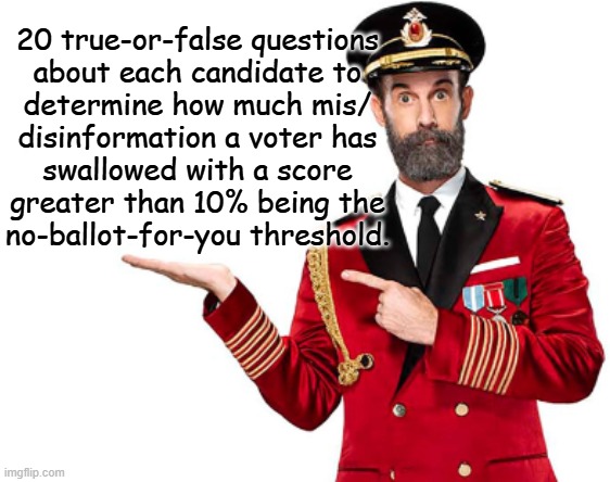 None of us want propaganda-steeped voters casting ballots but what steps are we willing to take to prevent it? | 20 true-or-false questions
about each candidate to
determine how much mis/
disinformation a voter has
swallowed with a score
greater than 10% being the
no-ballot-for-you threshold. | image tagged in voting,voters,propaganda,conspiracy theories,crazy people,i didn't know factor | made w/ Imgflip meme maker
