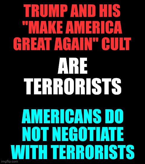 Donald Trump IS A TERRORIST | TRUMP AND HIS "MAKE AMERICA GREAT AGAIN" CULT; ARE TERRORISTS; AMERICANS DO NOT NEGOTIATE WITH TERRORISTS | image tagged in memes,trump is a terrorist,lock him up,trump lies,deplorable donald,maga nazis | made w/ Imgflip meme maker