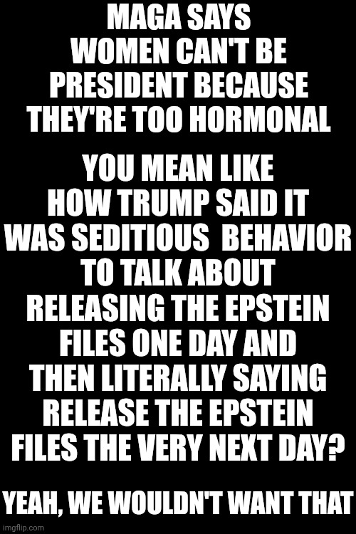 Maga Hypocrites | MAGA SAYS WOMEN CAN'T BE PRESIDENT BECAUSE THEY'RE TOO HORMONAL; YOU MEAN LIKE HOW TRUMP SAID IT WAS SEDITIOUS  BEHAVIOR TO TALK ABOUT RELEASING THE EPSTEIN FILES ONE DAY AND THEN LITERALLY SAYING RELEASE THE EPSTEIN FILES THE VERY NEXT DAY? YEAH, WE WOULDN'T WANT THAT | image tagged in memes,conservative hypocrisy,maga,hypocrites,lock him up,special kind of stupid | made w/ Imgflip meme maker