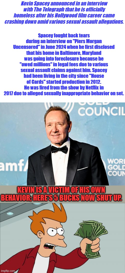 Get out your violin's and play along as you read. | Kevin Spacey announced in an interview with The Telegraph that he is officially homeless after his Hollywood film career came crashing down amid various sexual assault allegations. Spacey fought back tears during an interview on "Piers Morgan Uncensored" in June 2024 when he first disclosed that his home in Baltimore, Maryland was going into foreclosure because he "owed millions" in legal fees due to various sexual assault claims against him. Spacey had been living in the city since "House of Cards" started production in 2012. He was fired from the show by Netflix in 2017 due to alleged sexually inappropriate behavior on set. KEVIN IS A VICTIM OF HIS OWN BEHAVIOR; HERE'S 5 BUCKS NOW SHUT UP. | image tagged in memes,shut up and take my money fry | made w/ Imgflip meme maker