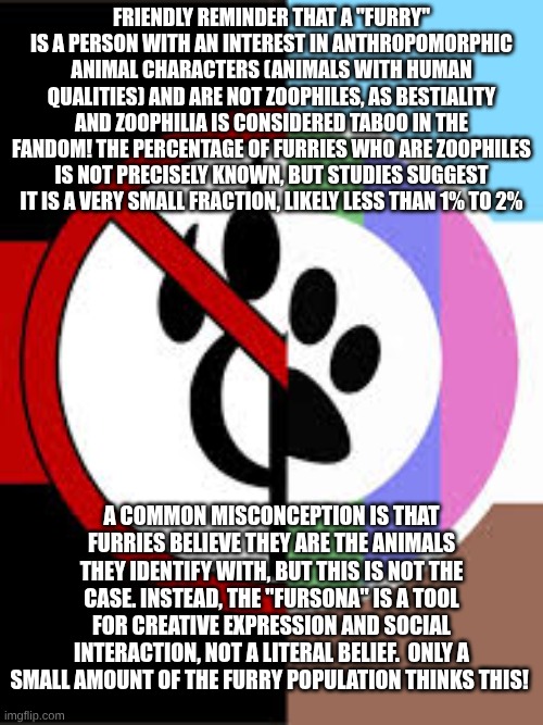FRIENDLY REMINDER THAT A "FURRY" IS A PERSON WITH AN INTEREST IN ANTHROPOMORPHIC ANIMAL CHARACTERS (ANIMALS WITH HUMAN QUALITIES) AND ARE NOT ZOOPHILES, AS BESTIALITY AND ZOOPHILIA IS CONSIDERED TABOO IN THE FANDOM! THE PERCENTAGE OF FURRIES WHO ARE ZOOPHILES IS NOT PRECISELY KNOWN, BUT STUDIES SUGGEST IT IS A VERY SMALL FRACTION, LIKELY LESS THAN 1% TO 2%; A COMMON MISCONCEPTION IS THAT FURRIES BELIEVE THEY ARE THE ANIMALS THEY IDENTIFY WITH, BUT THIS IS NOT THE CASE. INSTEAD, THE "FURSONA" IS A TOOL FOR CREATIVE EXPRESSION AND SOCIAL INTERACTION, NOT A LITERAL BELIEF.  ONLY A SMALL AMOUNT OF THE FURRY POPULATION THINKS THIS! | made w/ Imgflip meme maker