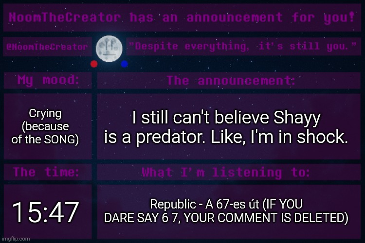 ... | Crying (because of the SONG); I still can't believe Shayy is a predator. Like, I'm in shock. 15:47; Republic - A 67-es út (IF YOU DARE SAY 6 7, YOUR COMMENT IS DELETED) | image tagged in noomthecreator announcement temp | made w/ Imgflip meme maker