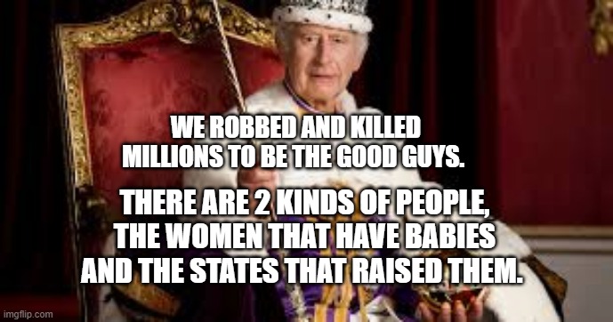 King Charles | WE ROBBED AND KILLED MILLIONS TO BE THE GOOD GUYS. THERE ARE 2 KINDS OF PEOPLE, THE WOMEN THAT HAVE BABIES AND THE STATES THAT RAISED THEM. | image tagged in king charles | made w/ Imgflip meme maker